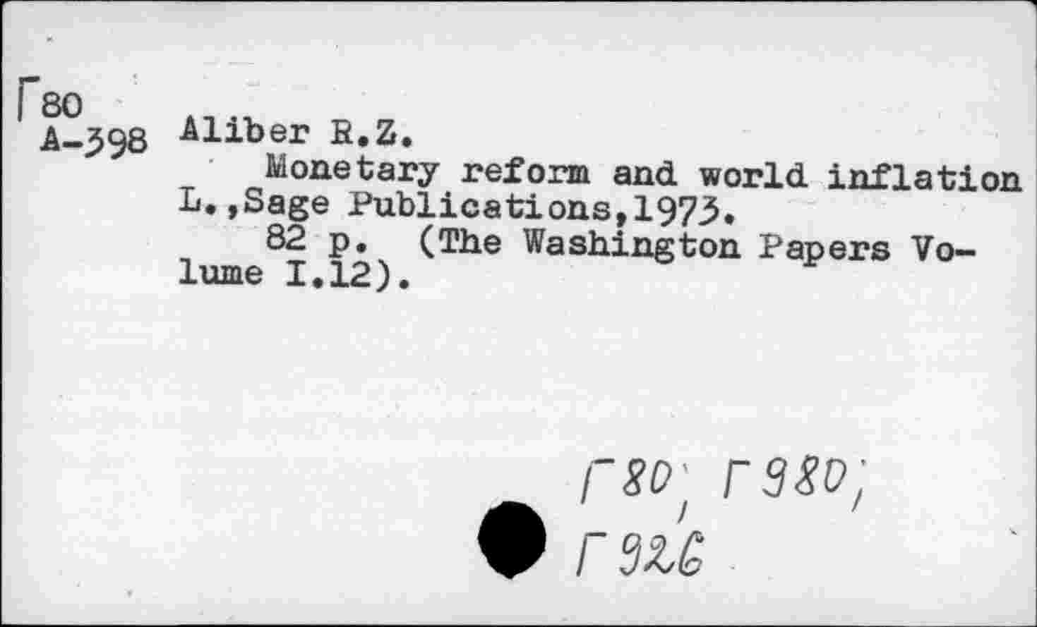 ﻿Fso
A-398
Aliber R.Z.
Monetary reform and world inflation L.»Sage Publications,1973.
82 p. (The Washington Papers Volume 1.12).
i~sd' rs^p;
• rsû